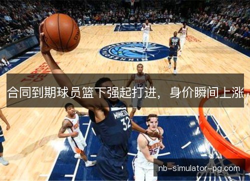合同到期球员篮下强起打进，身价瞬间上涨